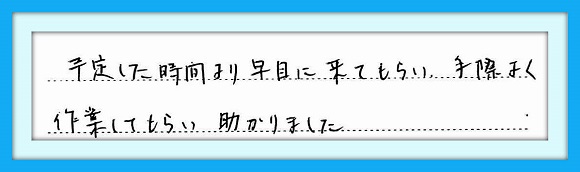 予定した時間より早目に来てもら い、手際よく作業してもらい助かり ました。