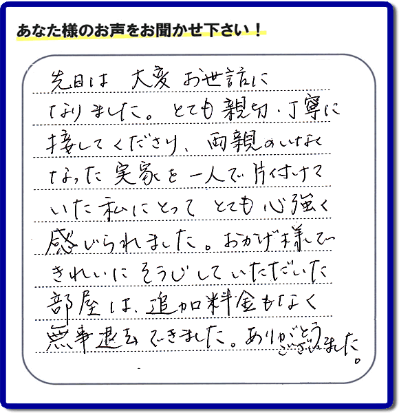 便利屋の施工の後、お客様よりメッセージいただきました。「先日は、大変お世話になりました。とても親切・丁寧に接してくださり、両親のいなくなった実家を一人で片付けていた私にとって、とても心強く感じられました。おかげ様できれいにそうじしていただいた部屋は追加料金もなく無事退去できました。ありがとうございました。」とのこと。当社の何でも屋施工に対するお客様からの評判・口コミを頂きました。親の家の大型家具・粗大ゴミの片付け・庭木切り・草刈りと草取り・ハウスクリーニングなら、口コミ獲得数・お客様からの評判・評価が福岡で一番の便利屋・何でも屋「【便利屋】暮らしなんでもお助け隊 福岡平尾店」へどうぞ。当社では、『７つのお約束』をしています。