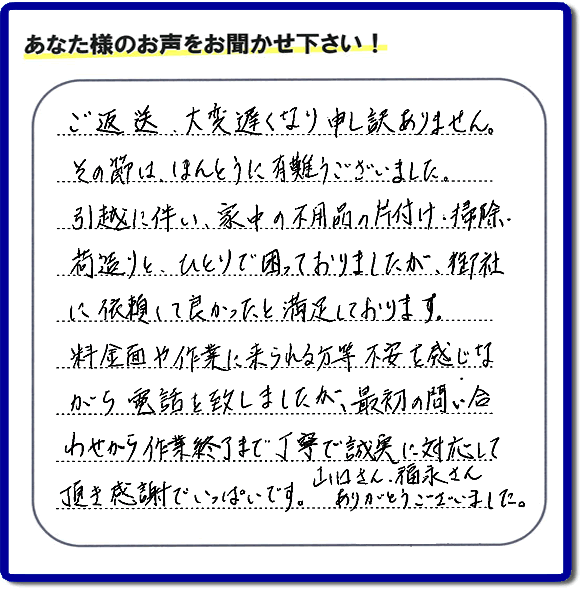 「ご返信、大変遅くなり申し訳ありません。その節は、ほんとうに有難うございました。引越に伴い、家中の不用品の片付け、掃除、荷造りと、ひとりで困っておりましたが、御社に依頼して良かったと満足しております。料金面や作業に来られる方等、不安を感じながら電話を致しましたが、最初の問い合わせから作業終了まで丁寧で誠実に対応して頂き感謝でいっぱいです。山口さん、福永さんありがとうございました。」という、不要品片付け専門の便利屋として、口コミ・評価・評判の声をお客様から頂きました。ゴミ処分専門の何でも屋である当社は、ご長女さま、ご姉妹様から不用品の処分の依頼をされて、実家・親の家の片付け・不用品回収・草刈・草取り・庭木の剪定・お掃除・空き家の管理を行っています。便利屋として口コミ獲得数・お客様からの評判・評価が福岡で一番の何でも屋「【便利屋】暮らしなんでもお助け隊 福岡平尾店」へ今すぐお電話ください。