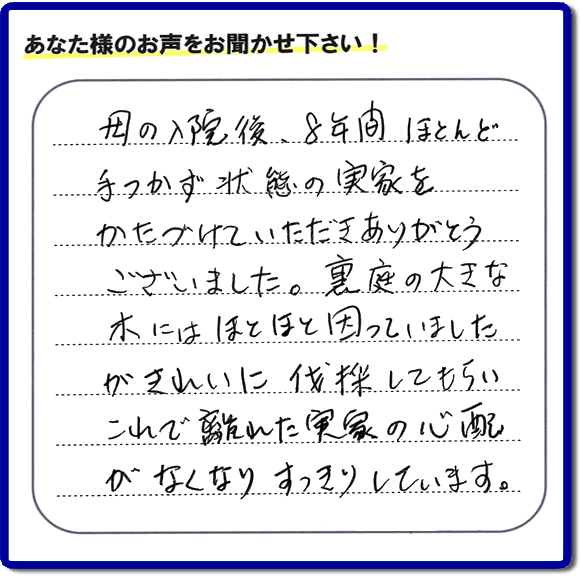 ご実家・親の家一軒丸ごとの不用品処分、粗大ゴミ回収、大型家具処理、その他片付け専門の便利屋「【便利屋】暮らしなんでもお助け隊 福岡平尾店」がお客様より口コミ・評価・評判のメッセージを頂きました。『母の入院後、８年間ほとんど手つかず状態の実家をかたづけていただきありがとうございました。裏庭の大きな木にはほとほと困っていましたが、きれいに伐採してもらい、これで離れた実家の心配がなくなり、すっきりしています。」とのこと。うれしい評価ありがとうございます。ご長女さま、ご姉妹様へ、実家・親の家の片付け・不用品処分・庭木の伐採・草取り・お掃除・空き家管理なら、お客様からの評判・口コミ獲得数・お客さまからの評価が福岡No１の便利屋・親の家の片付けなら何でも行う何でも屋「【便利屋】暮らしなんでもお助け隊 福岡平尾店」へ、今すぐご相談ください。