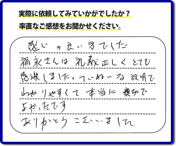 口コミ評判１７　感じの良い方でした。福永さんは礼儀正しく、とても感激しました。ていねいな説明でわかりやすく本当に親切でよかったです。ありがとうございました。当社の何でも屋施工に対するお客様からの評判・口コミを頂きました。親の家の大型家具・粗大ゴミの片付け・庭木切り・草刈りと草取り・ハウスクリーニングなら、口コミ獲得数・お客様からの評判・評価が福岡で一番の便利屋・何でも屋「【便利屋】暮らしなんでもお助け隊 福岡平尾店」へどうぞ。当社では、『７つのお約束』をしています。