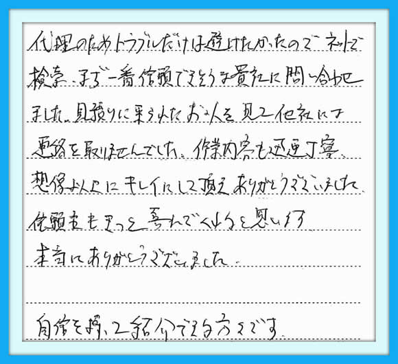 代理のためトラブルだけは避けたかったので、ネットで検索、まちで一番信頼できそうな貴社に問い合わせました。見積りに来られたお二人を見て他社には連絡を取りませんでした。作業内容も迅速丁寧、想像以上にキレイにして頂きありがとうございました。依頼者もきっと喜んでくれると思います。本当にありがとうございました。自信を持ってご紹介できる方々です。