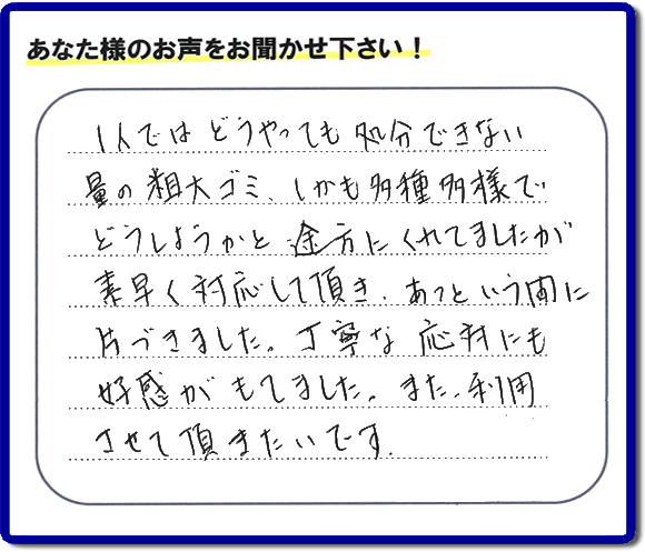 親の家（実家）の一軒丸ごと粗大ゴミや不用品の片付けを専門に行う便利屋が、お客様より評価・口コミを頂きました。「一人ではどうやっても処理できない量の粗大ゴミ、しかも多種多様でどうしようかと途方にくれていましたが素早く対応して頂き、あっという間に片づきました。丁寧な対応にも好感がもてました。また、利用させて頂きたいです。」という、お客様からのクチコミ評価メッセージです。口コミ・お客様の評判が福岡No１の粗大ゴミ片付け専門の便利屋・不用品片付け専門の何でも屋「【便利屋】暮らしなんでもお助け隊 福岡平尾店」へ親の家（実家）一軒丸ごと片付けはお任せください。