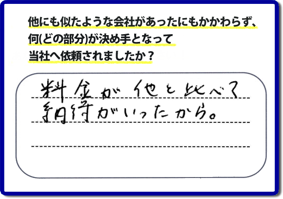 口コミ評判１２　料金が他と比べて納得がいったから。　便利屋・何でも屋「【便利屋】暮らしなんでもお助け隊 福岡平尾店」では、わかりやすい料金表、パック料金で家の丸ごと片付けから、不用品片付け、家の解体、土地売却に至るまで、あなたのご実家（親の家）の困ったことを解決しています。安心と信頼をモットーにお客様と常に接し続けて２０年。今ではたくさんのお客様より、クチコミ評判のコメントをいただいています。とくに女性（姉妹・高齢者の女性）お客様から支持をいただいています。福岡の家で困った！そんなときは！【便利屋】暮らしなんでもお助け隊 福岡平尾店へ今すぐお電話ください。電話の対応は代表者の山口が担当しています。