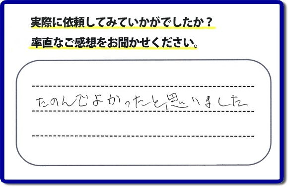 クチコミ評判３２　「たのんでよかったと思いました。」お客様に作業を満足していただけることは当社としても非常に遣り甲斐を感じることでもあり、うれしい気持ちになる最大の誉め言葉ではないでしょうか。明日のお客様にも満足していただけるように、頑張ります！何でも屋・便利屋の【便利屋】暮らしなんでもお助け隊 福岡平尾店 福岡では、お客さまの生の感想・メッセージを福岡で一番掲載しています。これからもお客様の感謝の言葉、お礼の言葉をかけていただけてるように頑張っていきます。これまでご依頼いただいた、お客さまの声や笑顔、施工写真をご参考にご依頼をいただいているお客さまのたくさんおられますのでぜひ見てください！