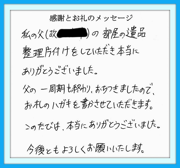 私の父の部屋の遺品整理片付け をしていただき本当にありがとう ございました。　父の一周忌も 終わりおちつきましたので、お礼の ハガキを書かせていただきます。 このたびは、本当にありがとう ございました。今後ともよろしく お願いいたします。