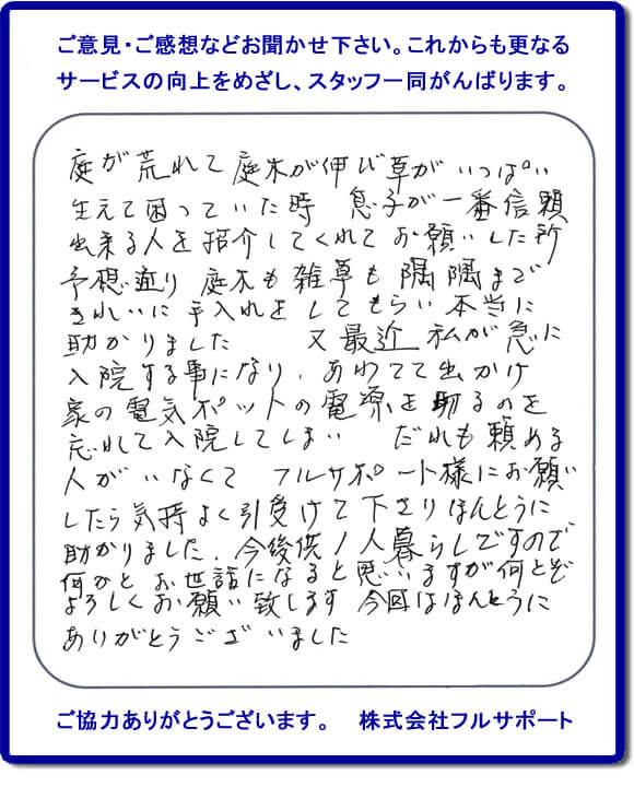 【便利屋】暮らしなんでもお助け隊 福岡平尾店福岡 便利屋・お掃除・片付けサービス へのご意見・ご感想などお聞かせ下さい。これからも更なうサービスの向上をめざし、スタッフ一同がんばります。お客様からメッセージを頂きました。庭が荒れて庭木が伸び草がいっぱい生えて困っていた時、息子が一番信頼できる人を紹介してくれてお願いした所、予想通り庭木も雑草も隅隅まできれいに手入れをしてもらい本当に助かりました。又最近 私が急に入院する事になり、あわてて出かけ家の電気ポットの電源を切るのを忘れて入院してしまい、だれも頼める人がいなくてフルサポート様にお願いしたら気持ちよく引受けて下さりほんとうに助かりました。今後共１人暮らしですので何かとお世話になると思いますが何とぞよろしくお願い致します。今回はほんとうにありがとうございました。このような励みになるお言葉を頂きました。ありがとうございます。