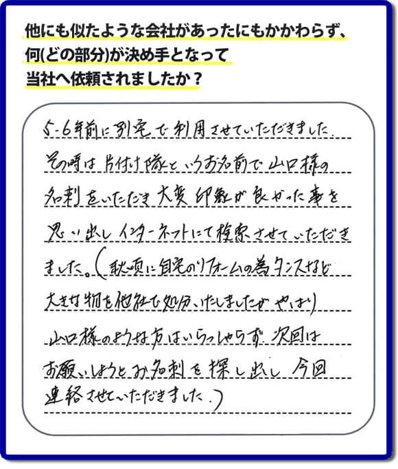 口コミ１　５・６年前に別宅で利用させていただきました。その時は片付け隊（山口ホームサービス）というお名前で山口様の名刺をいただき大変印象が良かったことを思い出しインターネットにて検索させていただきました。（秋頃に自宅のリフォームの為、タンスなどの大きな物を他社で処分いたしましたが、やはり山口様のような方はいらっしゃらず、次回はお願いしようとお名刺を探し出し今回連絡させていただきました。）便利屋・何でも屋の「【便利屋】暮らしなんでもお助け隊 福岡平尾店」には、福岡の各地域から不要品・不用品片付け・お掃除・草取り・植木の剪定・お家で困ったことなどたくさんの依頼をお受けしております。また、おかげさまで口コミ・評判の声もたくさん届いています。今回のお客様のように数年間あいだがあいたお客様（リピータのお客様）より、再ご依頼もいただいております。